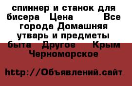 спиннер и станок для бисера › Цена ­ 500 - Все города Домашняя утварь и предметы быта » Другое   . Крым,Черноморское